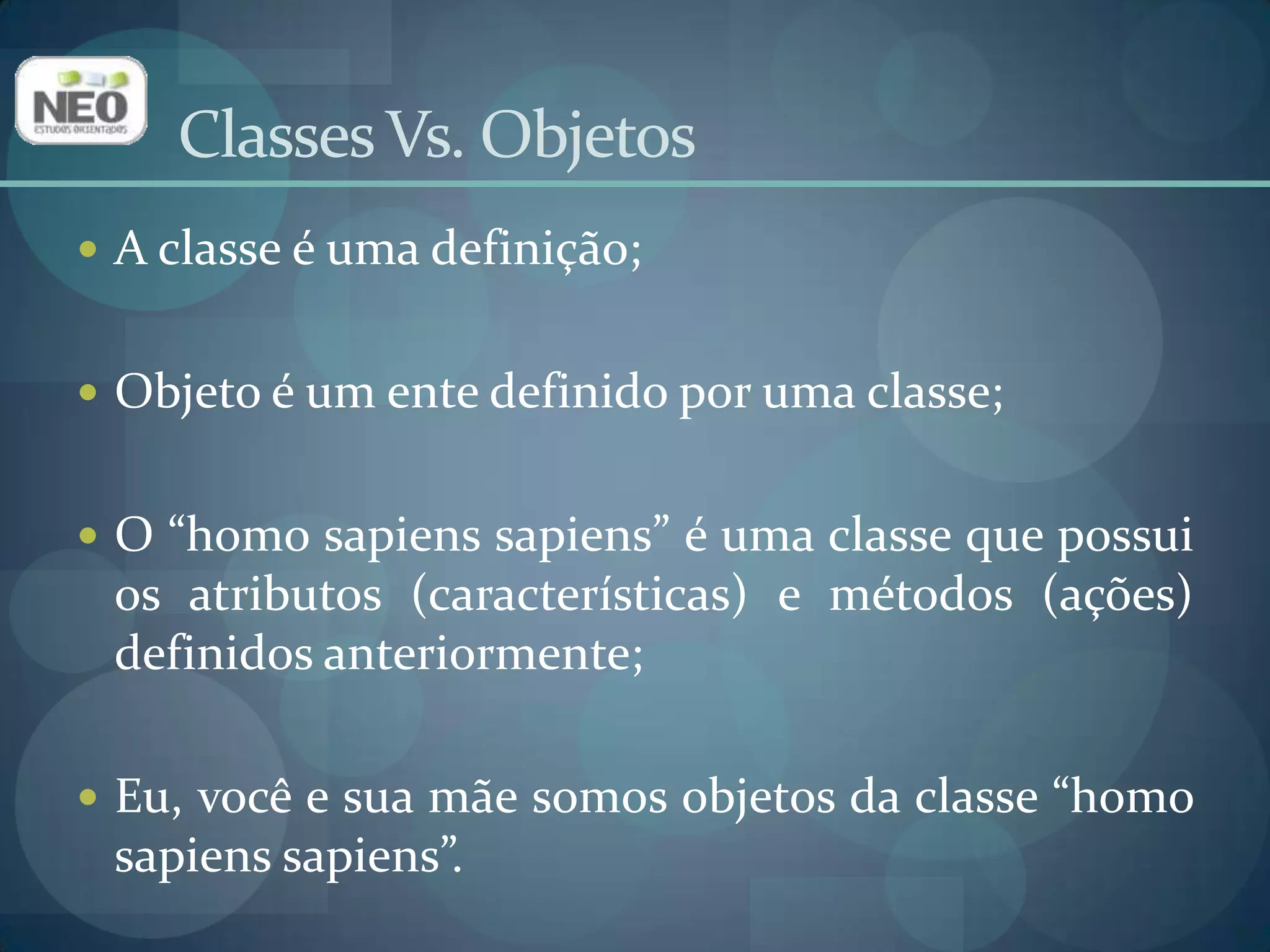Classes Vs. Objetos A classe é uma definição;Objeto é um ente definido por uma classe;O “homo sapiens sapiens” é uma classe que possui os atributos (características) e métodos (ações) definidos anteriormente;Eu, você e sua mãe somos objetos da classe “homo sapiens sapiens”.