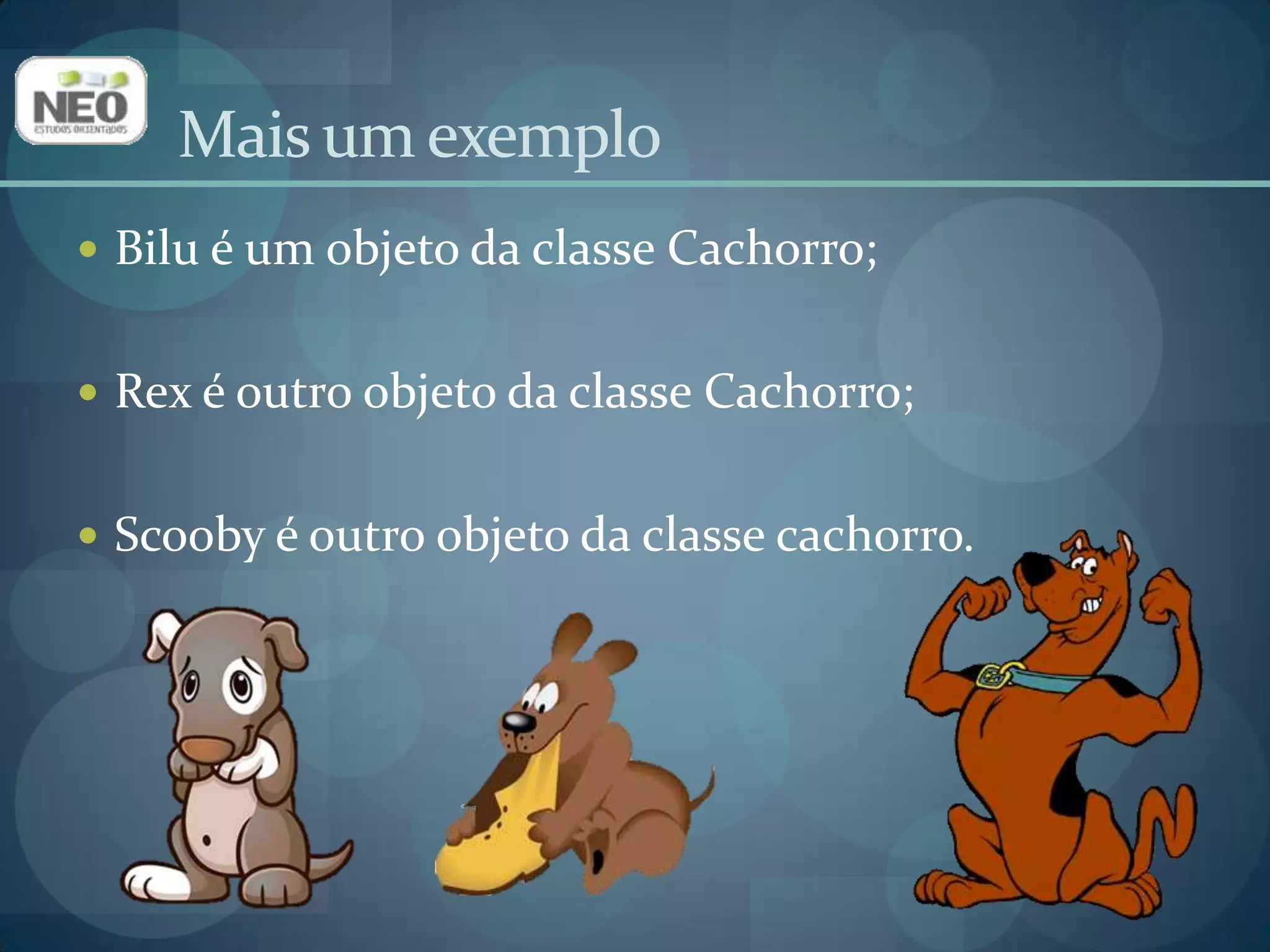 Bilu é um objeto da classe Cachorro;Rex é outro objeto da classe Cachorro;Scooby é outro objeto da classe cachorro.Mais um exemplo