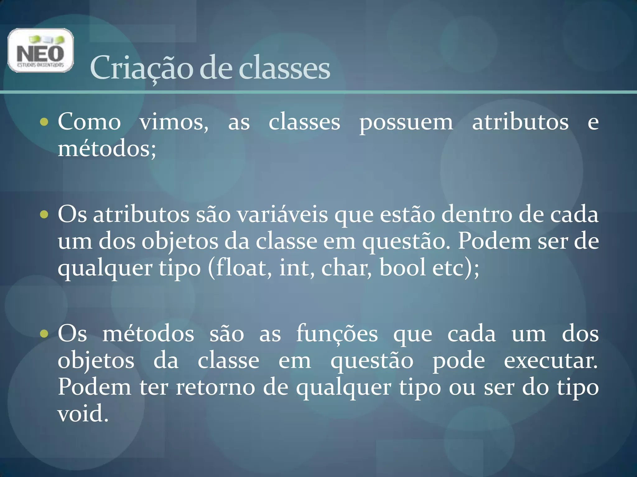 Criação de classesComo vimos, as classes possuem atributos e métodos;Os atributos são variáveis que estão dentro de cada um dos objetos da classe em questão. Podem ser de qualquer tipo (float, int, char, booletc);Os métodos são as funções que cada um dos objetos da classe em questão pode executar. Podem ter retorno de qualquer tipo ou ser do tipo void.