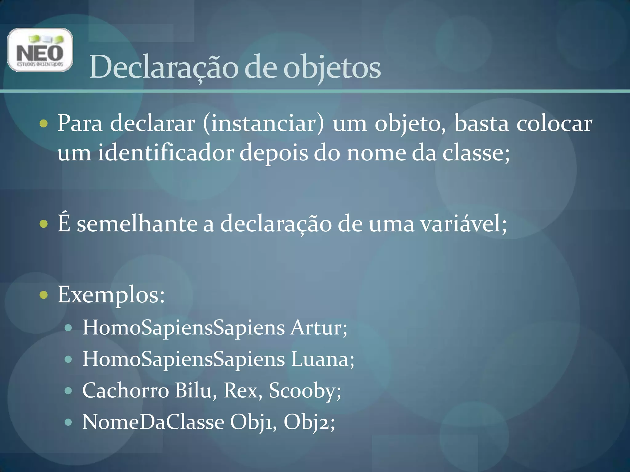 Declaração de objetosPara declarar (instanciar) um objeto, basta colocar um identificador depois do nome da classe;É semelhante a declaração de uma variável;Exemplos:HomoSapiensSapiens Artur;HomoSapiensSapiens Luana;Cachorro Bilu, Rex, Scooby;NomeDaClasse Obj1, Obj2;