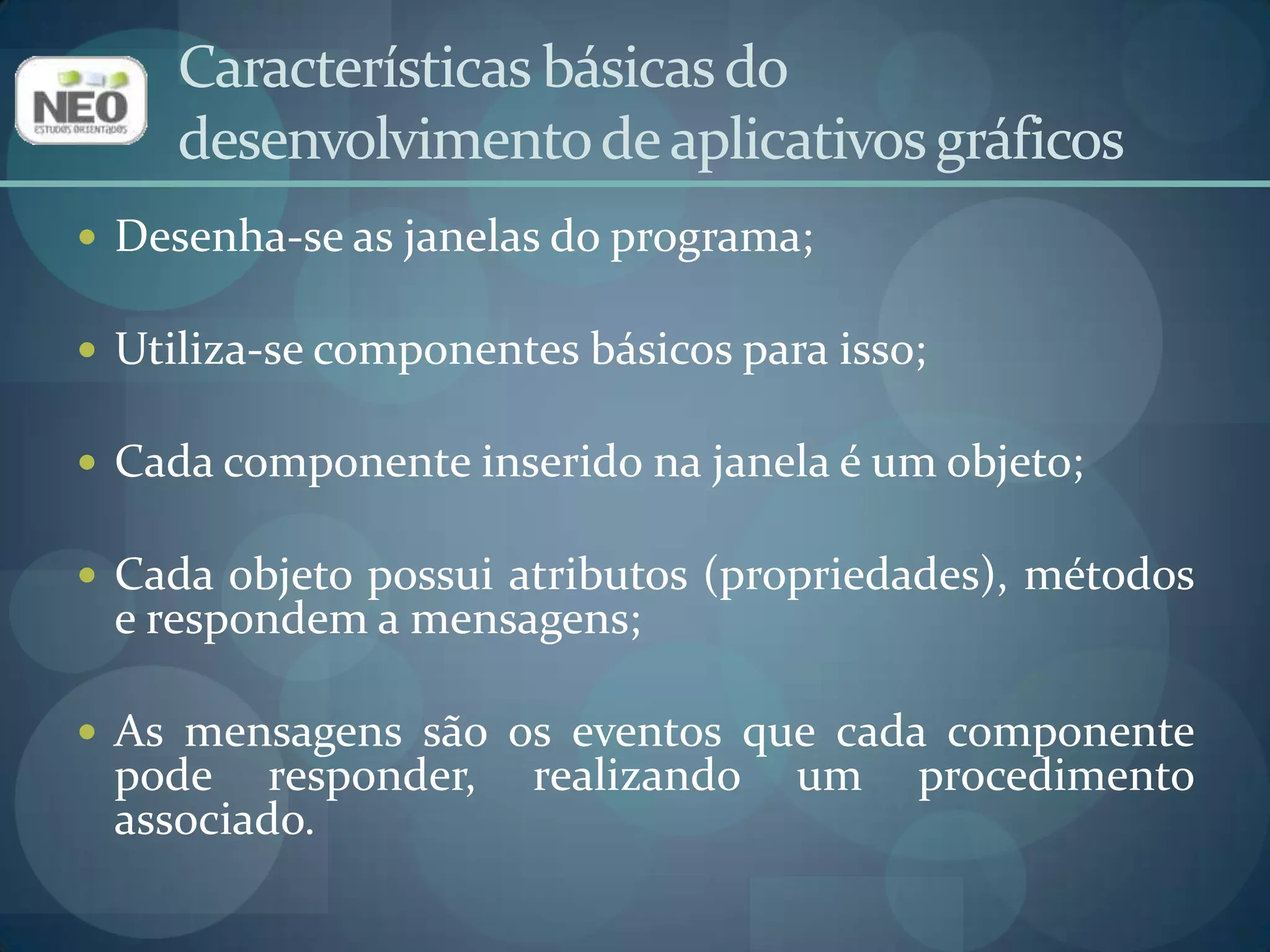 Características básicas do desenvolvimento de aplicativos gráficosDesenha-se as janelas do programa;Utiliza-se componentes básicos para isso;Cada componente inserido na janela é um objeto;Cada objeto possui atributos (propriedades), métodos e respondem a mensagens;As mensagens são os eventos que cada componente pode responder, realizando um procedimento associado.