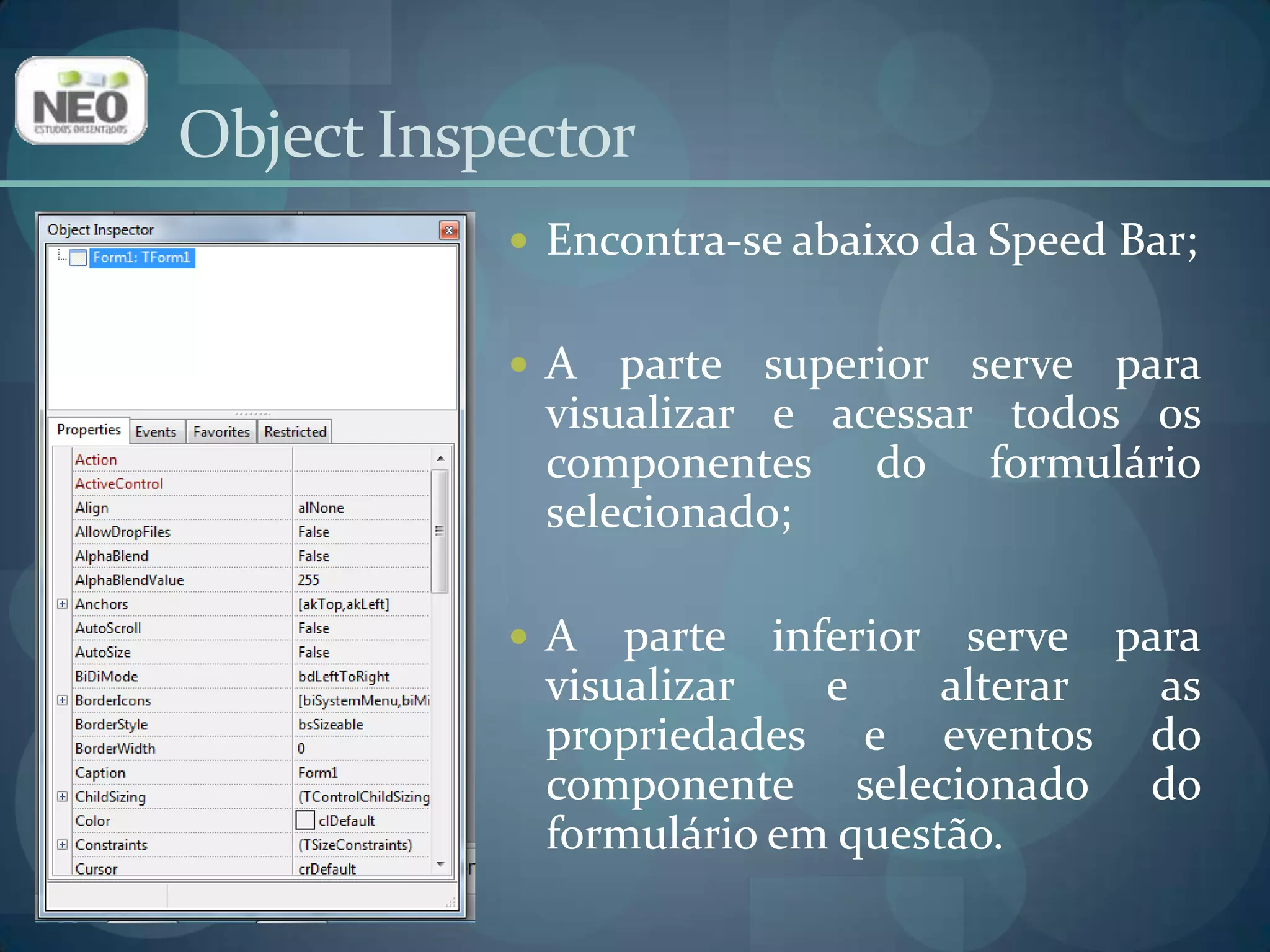 ObjectInspectorEncontra-se abaixo da Speed Bar;A parte superior serve para visualizar e acessar todos os componentes do formulário selecionado;A parte inferior serve para visualizar e alterar as propriedades e eventos do componente selecionado do formulário em questão.