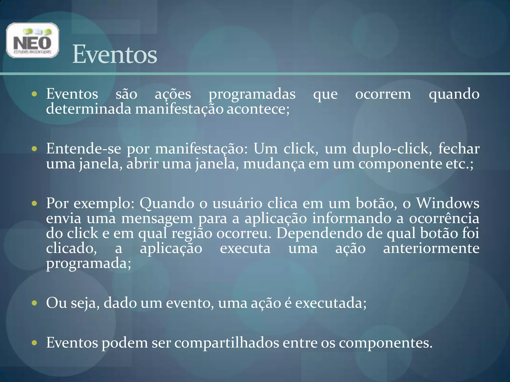 EventosEventos são ações programadas que ocorrem quando determinada manifestação acontece;Entende-se por manifestação: Um click, um duplo-click, fechar uma janela, abrir uma janela, mudança em um componente etc.;Por exemplo: Quando o usuário clica em um botão, o Windows envia uma mensagem para a aplicação informando a ocorrência do click e em qual região ocorreu. Dependendo de qual botão foi clicado, a aplicação executa uma ação anteriormente programada;Ou seja, dado um evento, uma ação é executada;Eventos podem ser compartilhados entre os componentes.