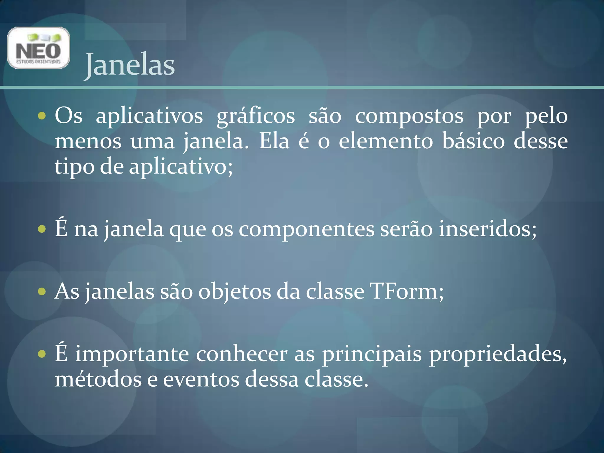 JanelasOs aplicativos gráficos são compostos por pelo menos uma janela. Ela é o elemento básico desse tipo de aplicativo;É na janela que os componentes serão inseridos;As janelas são objetos da classe TForm;É importante conhecer as principais propriedades, métodos e eventos dessa classe.