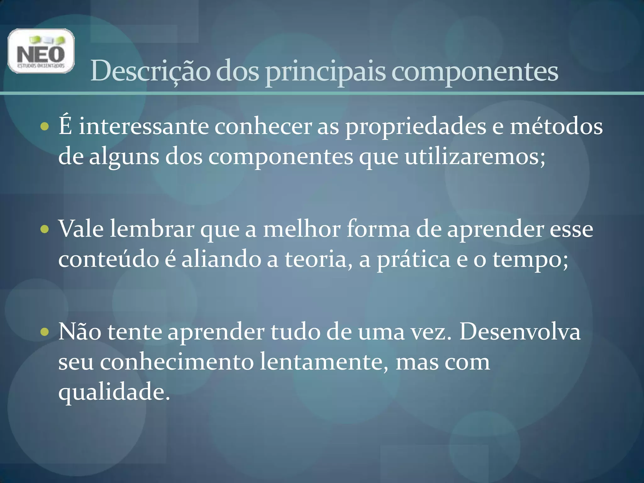 É interessante conhecer as propriedades e métodos de alguns dos componentes que utilizaremos;Vale lembrar que a melhor forma de aprender esse conteúdo é aliando a teoria, a prática e o tempo;Não tente aprender tudo de uma vez. Desenvolva seu conhecimento lentamente, mas com qualidade.Descrição dos principais componentes