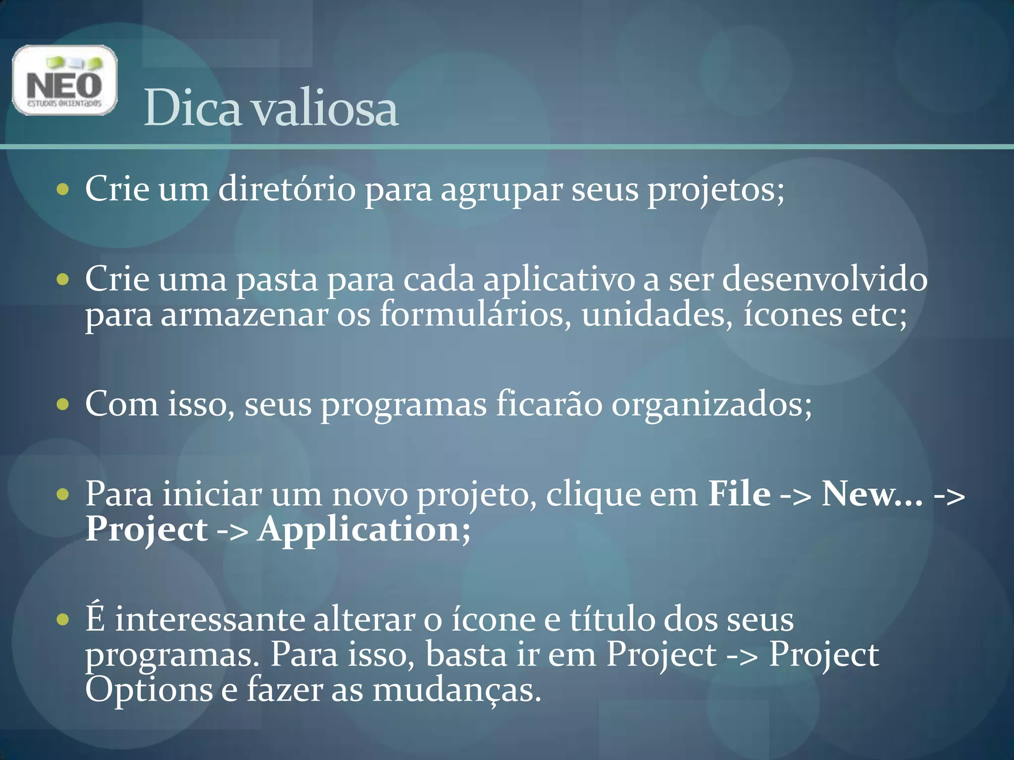 Dica valiosaCrie um diretório para agrupar seus projetos;Crie uma pasta para cada aplicativo a ser desenvolvido para armazenar os formulários, unidades, ícones etc;Com isso, seus programas ficarão organizados;Para iniciar um novo projeto, clique em File -> New... -> Project -> Application;É interessante alterar o ícone e título dos seus programas. Para isso, basta ir em Project -> Project Options e fazer as mudanças.