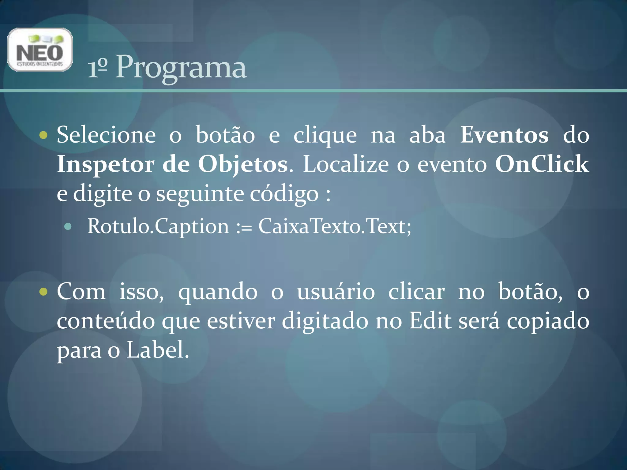 1º ProgramaSelecione o botão e clique na aba Eventos do Inspetor de Objetos. Localize o evento OnClicke digite o seguinte código :Rotulo.Caption := CaixaTexto.Text;Com isso, quando o usuário clicar no botão, o conteúdo que estiver digitado no Edit será copiado para o Label. 