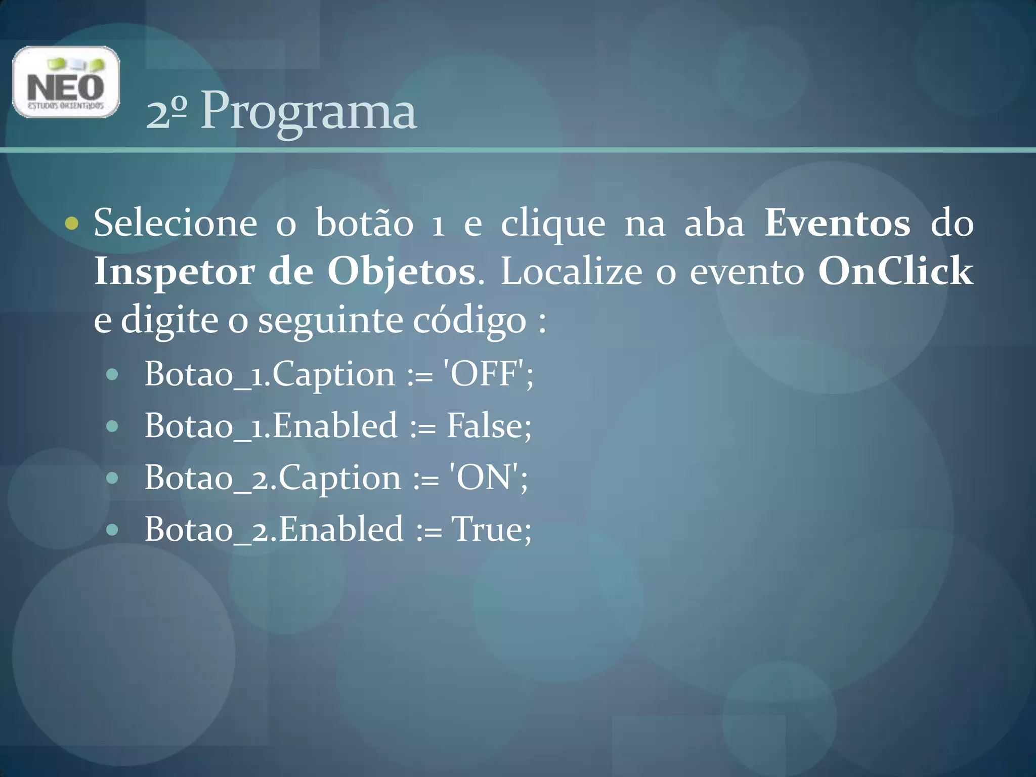 2º ProgramaSelecione o botão 1 e clique na aba Eventos do Inspetor de Objetos. Localize o evento OnClicke digite o seguinte código : Botao_1.Caption := 'OFF';Botao_1.Enabled := False;Botao_2.Caption := 'ON';Botao_2.Enabled := True; 