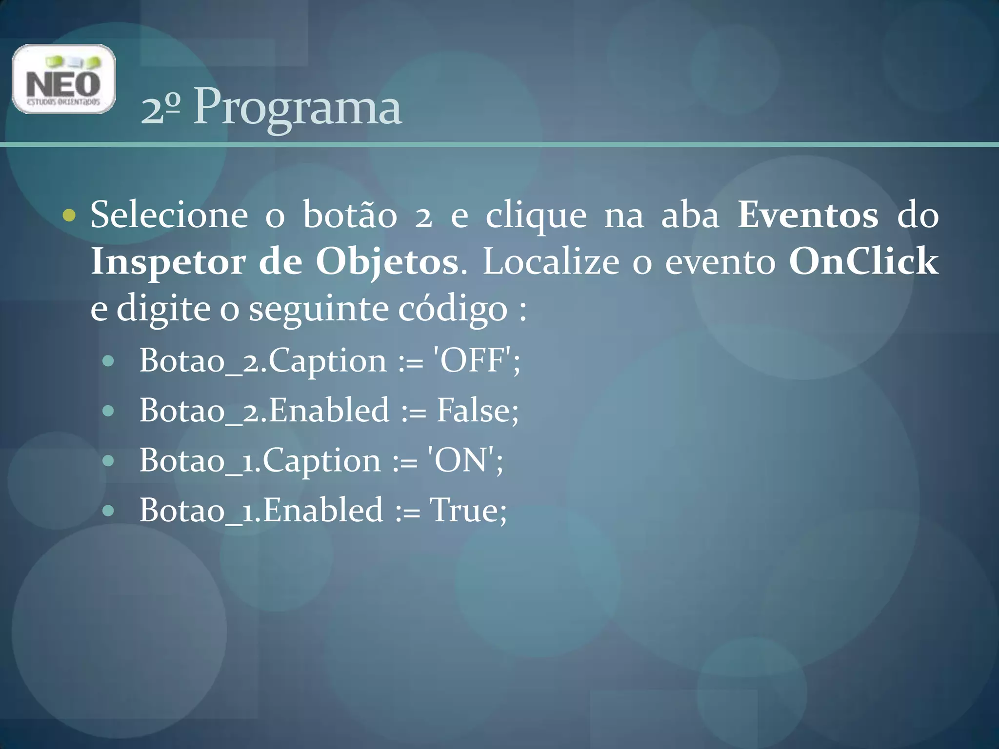 2º ProgramaSelecione o botão 2 e clique na aba Eventos do Inspetor de Objetos. Localize o evento OnClicke digite o seguinte código :Botao_2.Caption := 'OFF'; Botao_2.Enabled := False;Botao_1.Caption := 'ON';Botao_1.Enabled := True; 