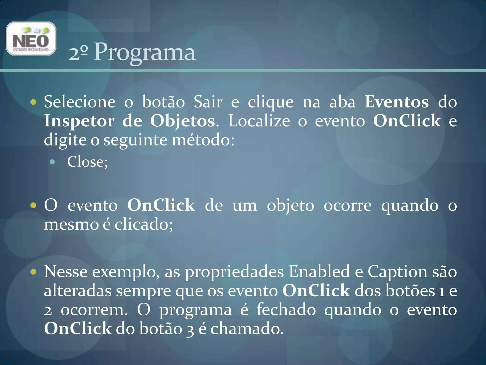 2º ProgramaSelecione o botão Sair e clique na aba Eventos do Inspetor de Objetos. Localize o evento OnClicke digite o seguinte método:Close;O eventoOnClick de um objetoocorrequando o mesmoé clicado;Nesseexemplo, as propriedades Enabled e Caption sãoalteradassemprequeoseventoOnClick dos botões 1 e 2 ocorrem. O programa é fechadoquando o eventoOnClick do botão 3 é chamado.