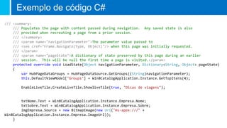 Exemplo de código C#
/// <summary>
/// Populates the page with content passed during navigation. Any saved state is also
/// provided when recreating a page from a prior session.
/// </summary>
/// <param name="navigationParameter">The parameter value passed to
/// <see cref="Frame.Navigate(Type, Object)"/> when this page was initially requested.
/// </param>
/// <param name="pageState">A dictionary of state preserved by this page during an earlier
/// session. This will be null the first time a page is visited.</param>
protected override void LoadState(Object navigationParameter, Dictionary<String, Object> pageState)
{
var HubPageDataGroups = HubPageDataSource.GetGroups((String)navigationParameter);
this.DefaultViewModel["Groups"] = Win8CatalogApplication.Instance.GetTopItens(4);
EnableLiveTile.CreateLiveTile.ShowliveTile(true, "Dicas de viagens");
txtNome.Text = Win8CatalogApplication.Instance.Empresa.Nome;
txtSobre.Text = Win8CatalogApplication.Instance.Empresa.Sobre;
imgEmpresa.Source = new BitmapImage(new Uri("ms-appx:///" +
Win8CatalogApplication.Instance.Empresa.ImageUrl));
}
 