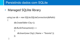 Persistindo dados com SQLite
• Managed SQLlite library
using (var db = new SQLite.SQLiteConnection(dbPath))
{
db.CreateTable<City>();
db.RunInTransaction(() =>
{
db.Insert(new City() { Name = "Toronto" });
});
}
 