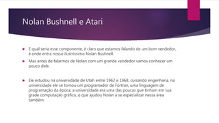 Nolan Bushnell e Atari
 E qual seria esse componente, é claro que estamos falando de um bom vendedor,
é onde entra nosso ilustríssimo Nolan Bushnell.
 Mas antes de falarmos de Nolan com um grande vendedor vamos conhecer um
pouco dele.
 Ele estudou na universidade de Utah entre 1962 e 1968, cursando engenharia, na
universidade ele se tornou um programador de Fortran, uma linguagem de
programação da época, a universidade era uma das poucas que tinham em sua
grade computação gráfica, o que ajudou Nolan a se especializar nessa área
também.
 