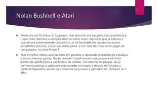 Nolan Bushnell e Atari
 Nolan era um fã árduo do Spacewar, mas essa não era sua principal característica,
o que mais chamava a atenção além de todos esses requisitos que já citamos e
que ele era extremamente carismático, já na faculdade ele convenceu outros
estudantes seniores, a criar um vídeo game, e com isso ele criou vários jogos de
computador, no total foram 7.
 Mas o melhor estava acontecendo em paralelo a faculdade enquanto ele estudava
e criava diversos games, Nolan também trabalhava em um parque e adivinha
aonde ele aperfeiçoou a sua técnica de vendas, isso mesmo no parque, ele já
convencia pessoas a gastarem suas moedas em jogos, e depois ele foi para a
parte de fliperamas aonde ele convencia as pessoas a gastarem seu dinheiro com
eles.
 