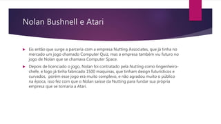 Nolan Bushnell e Atari
 Eis então que surge a parceria com a empresa Nutting Associates, que já tinha no
mercado um jogo chamado Computer Quiz, mas a empresa também viu futuro no
jogo de Nolan que se chamava Computer Space.
 Depois de licenciado o jogo, Nolan foi contratado pela Nutting como Engenheiro-
chefe, e logo já tinha fabricado 1500 maquinas, que tinham design futurísticos e
curvados, porém esse jogo era muito complexo, e não agradou muito o público
na época, isso fez com que o Nolan saísse da Nutting para fundar sua própria
empresa que se tornaria a Atari.
 