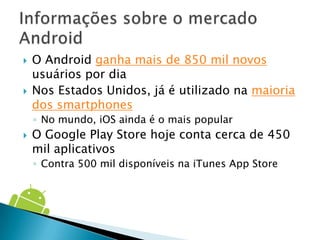    O Android ganha mais de 850 mil novos
    usuários por dia
   Nos Estados Unidos, já é utilizado na maioria
    dos smartphones
    ◦ No mundo, iOS ainda é o mais popular
   O Google Play Store hoje conta cerca de 450
    mil aplicativos
    ◦ Contra 500 mil disponíveis na iTunes App Store
 