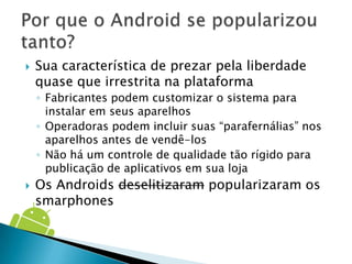   Sua característica de prezar pela liberdade
    quase que irrestrita na plataforma
    ◦ Fabricantes podem customizar o sistema para
      instalar em seus aparelhos
    ◦ Operadoras podem incluir suas “parafernálias” nos
      aparelhos antes de vendê-los
    ◦ Não há um controle de qualidade tão rígido para
      publicação de aplicativos em sua loja
   Os Androids deselitizaram popularizaram os
    smarphones
 