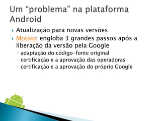    Atualização para novas versões
   Motivo: engloba 3 grandes passos após a
    liberação da versão pela Google
    ◦ adaptação do código-fonte original
    ◦ certificação e a aprovação das operadoras
    ◦ certificação e a aprovação do próprio Google
 