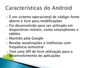    É um sistema operacional de código-fonte
    aberto e livre para modificações
   Foi desenvolvido para ser utilizado em
    dispositivos móveis, como smartphones e
    tablets
   Mantido pela Google
   Recebe atualizações e melhorias com
    frequência semestral
   Tem uma API de livre utilização para o
    desenvolvimento de aplicações
 