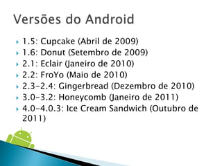    1.5: Cupcake (Abril de 2009)
   1.6: Donut (Setembro de 2009)
   2.1: Eclair (Janeiro de 2010)
   2.2: FroYo (Maio de 2010)
   2.3-2.4: Gingerbread (Dezembro de 2010)
   3.0-3.2: Honeycomb (Janeiro de 2011)
   4.0-4.0.3: Ice Cream Sandwich (Outubro de
    2011)
 