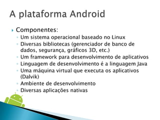    Componentes:
    ◦ Um sistema operacional baseado no Linux
    ◦ Diversas bibliotecas (gerenciador de banco de
      dados, segurança, gráficos 3D, etc.)
    ◦ Um framework para desenvolvimento de aplicativos
    ◦ Linguagem de desenvolvimento é a linguagem Java
    ◦ Uma máquina virtual que executa os aplicativos
      (Dalvik)
    ◦ Ambiente de desenvolvimento
    ◦ Diversas aplicações nativas
 