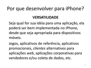 Por que desenvolver para iPhone?HÁBITOS DE CONSUMO	A AppStore fará 2 anos em julho de 2010 e já possui mais de 180 mil aplicações disponíveis.	Segundo a Apple já foram vendidas mais de 4 bilhões de aplicações.	As pessoas já aprenderam como utilizar a AppStore, e para grande parte delas, isto já se tornou um hábito. 6