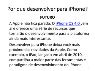 Por que desenvolver para iPhone?UNIFORMIDADE	A ausência de diversos fabricantes acaba garantindo uma plataforma uniforme e estável, além de muito rica em documentação e com uma ampla comunidade de desenvolvedores. 8