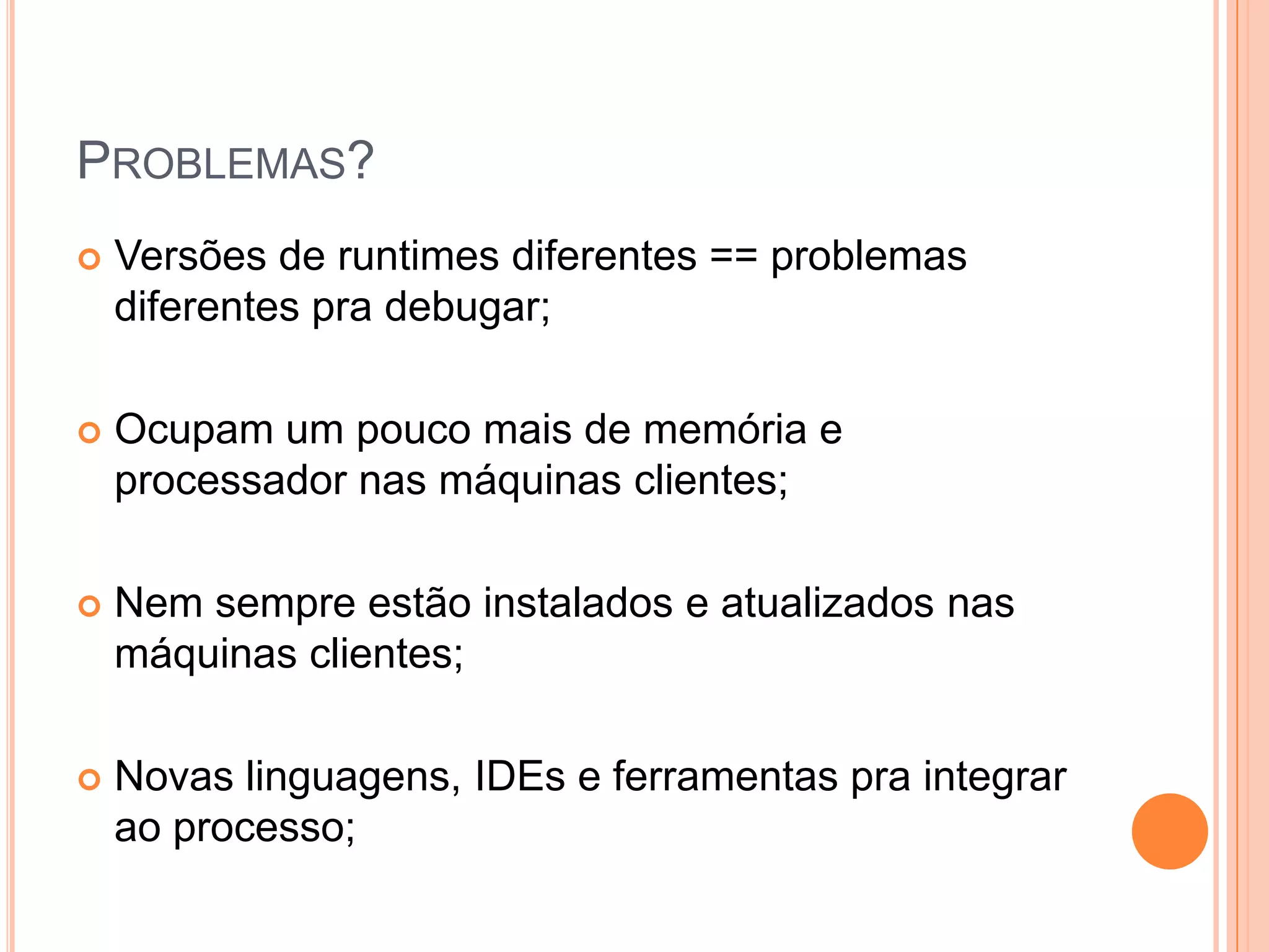 Problemas?Versões de runtimes diferentes == problemas diferentes pra debugar;Ocupam um pouco mais de memória e processador nas máquinas clientes;Nem sempre estão instalados e atualizados nas máquinas clientes;Novas linguagens, IDEs e ferramentas pra integrar ao processo;