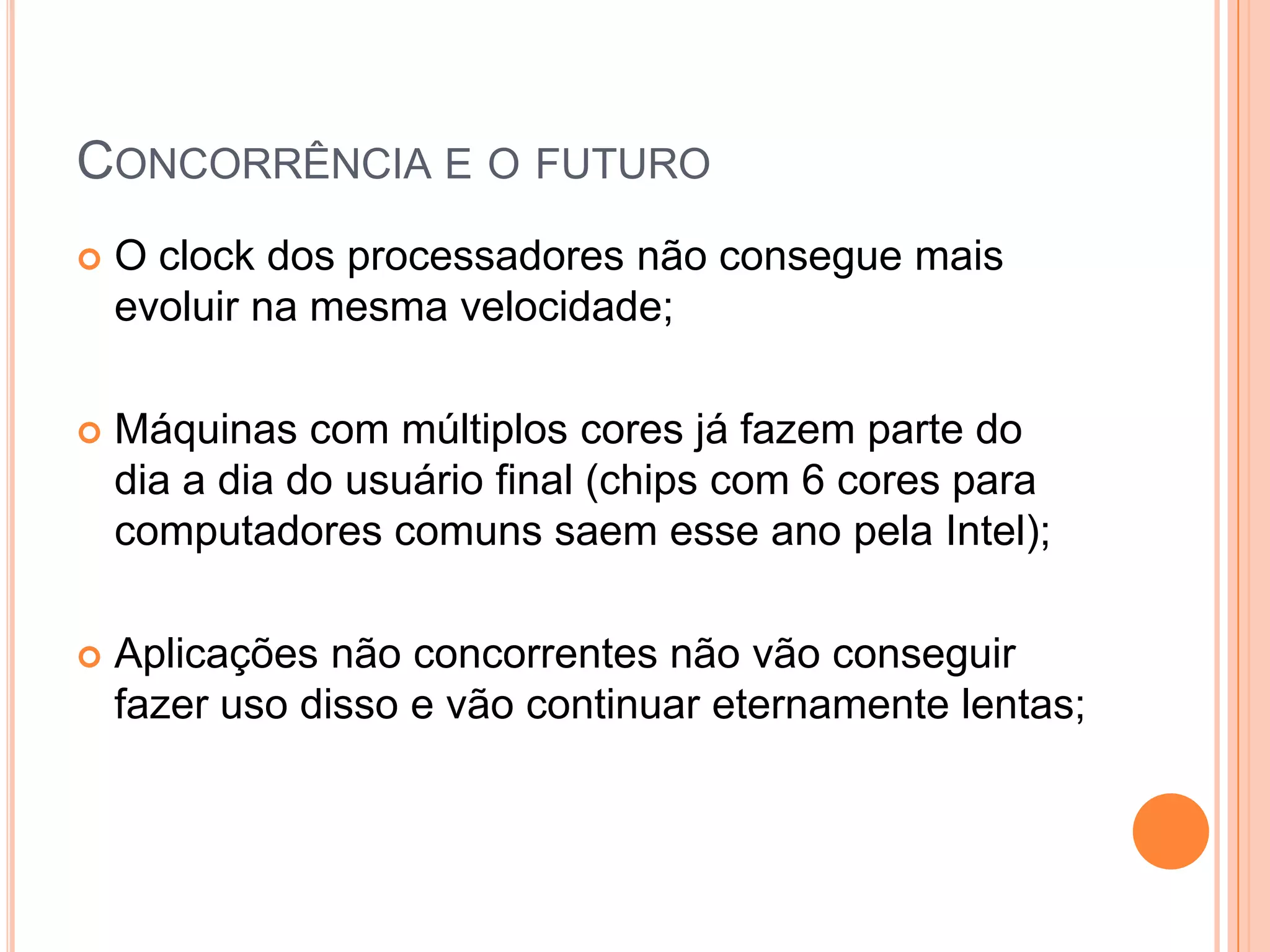 Concorrência e o futuroO clock dos processadores não consegue mais evoluir na mesma velocidade;Máquinas com múltiplos cores já fazem parte do dia a dia do usuário final (chips com 6 cores para computadores comuns saem esse ano pela Intel);Aplicações não concorrentes não vão conseguir fazer uso disso e vão continuar eternamente lentas;