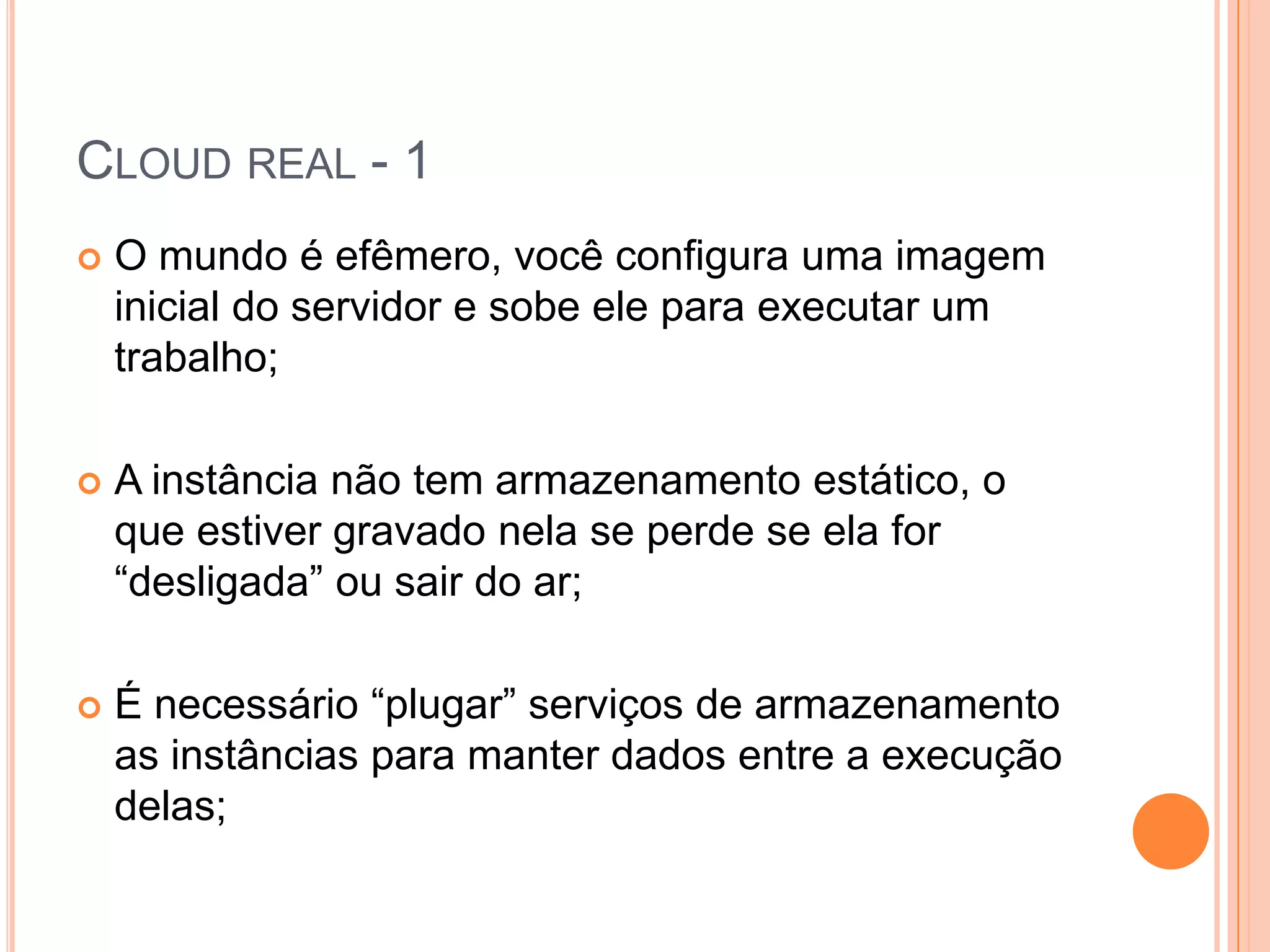 Cloud real - 1O mundo é efêmero, você configura uma imagem inicial do servidor e sobe ele para executar um trabalho;A instância não tem armazenamento estático, o que estiver gravado nela se perde se ela for “desligada” ou sair do ar;É necessário “plugar” serviços de armazenamento as instâncias para manter dados entre a execução delas;