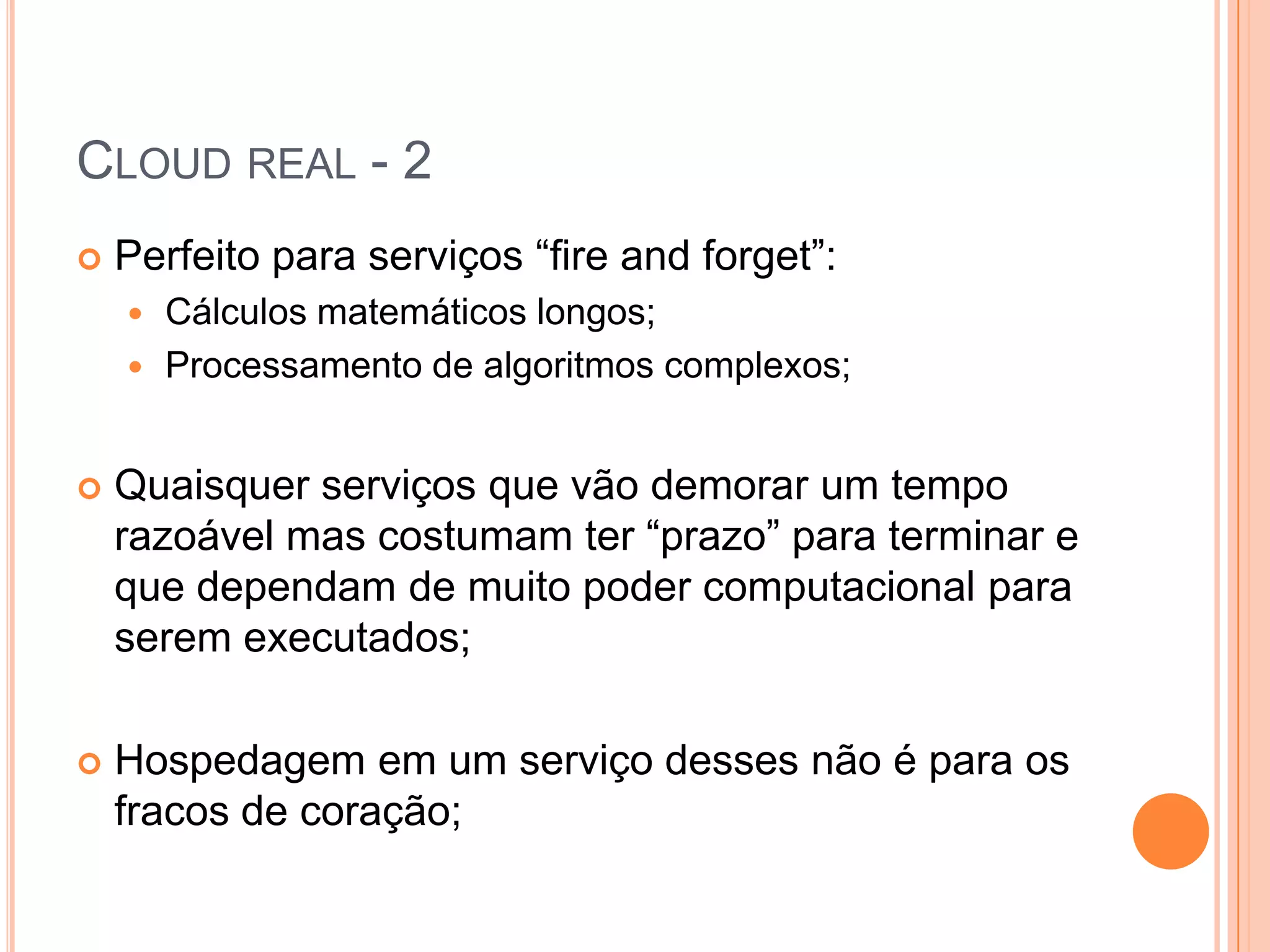 Cloud real - 2Perfeito para serviços “fireandforget”:Cálculos matemáticos longos;Processamento de algoritmos complexos;Quaisquer serviços que vão demorar um tempo razoável mas costumam ter “prazo” para terminar e que dependam de muito poder computacional para serem executados;Hospedagem em um serviço desses não é para os fracos de coração;