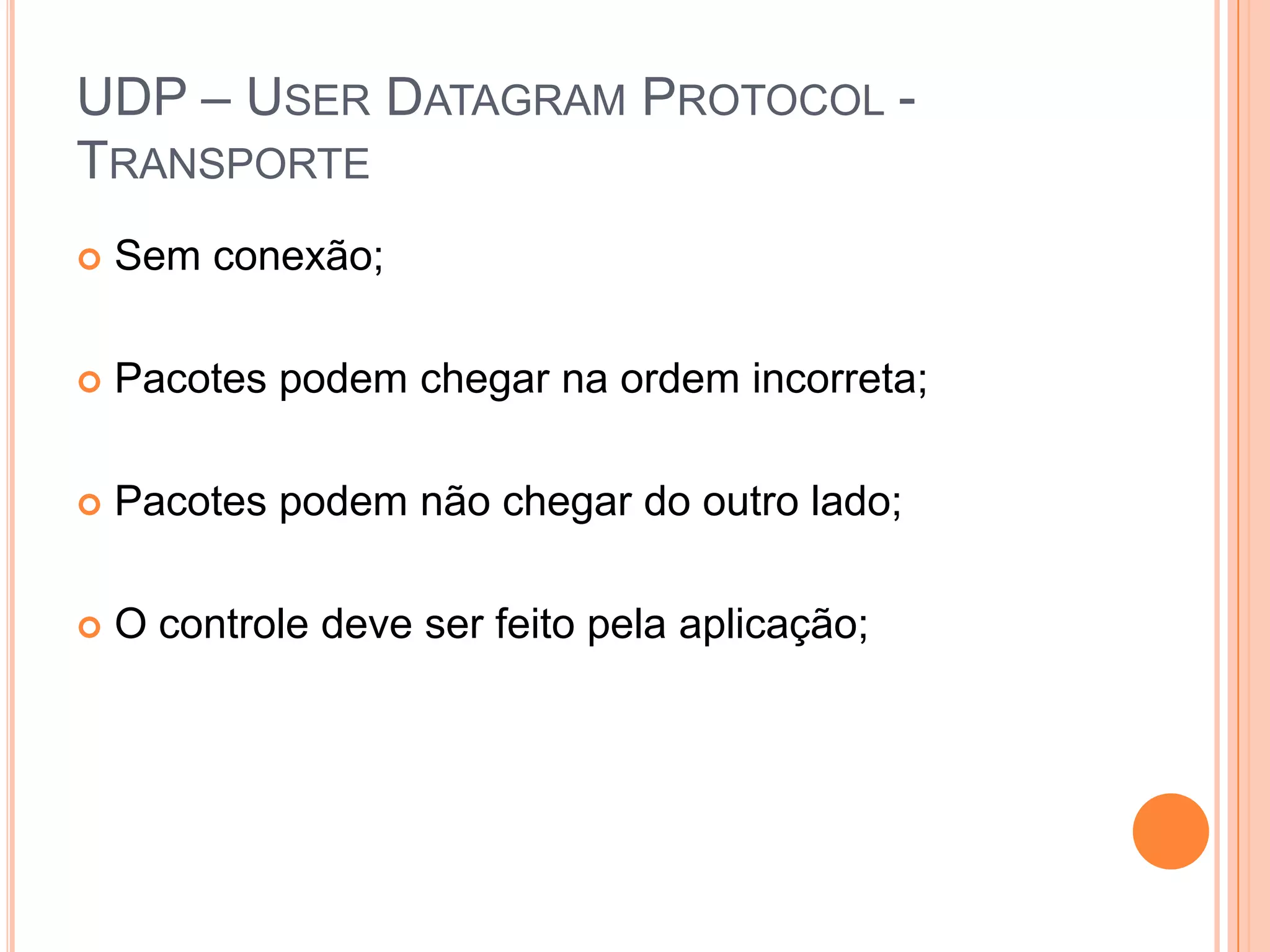 UDP – UserDatagramProtocol - TransporteSem conexão;Pacotes podem chegar na ordem incorreta;Pacotes podem não chegar do outro lado;O controle deve ser feito pela aplicação;