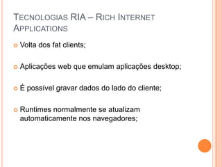 Tecnologias RIA – Rich Internet ApplicationsVolta dos fatclients;Aplicações web que emulam aplicações desktop;É possível gravar dados do lado do cliente;Runtimes normalmente se atualizam automaticamente nos navegadores;