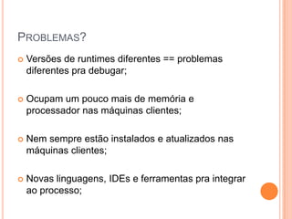 Problemas?Versões de runtimes diferentes == problemas diferentes pra debugar;Ocupam um pouco mais de memória e processador nas máquinas clientes;Nem sempre estão instalados e atualizados nas máquinas clientes;Novas linguagens, IDEs e ferramentas pra integrar ao processo;