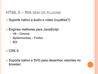 HTML 5 – RIA sem os pluginsSuporte nativo a áudio e vídeo (royalties?)Engines melhores para JavaScriptV8 – ChromeSpidermonkey – FirefoxIE9CSS 3;Suporte nativo a SVG para desenhos vetoriais no browser;