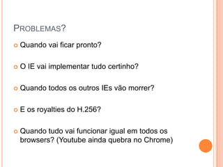 Problemas?Quando vai ficar pronto?O IE vai implementar tudo certinho?Quando todos os outros IEs vão morrer?E os royalties do H.256?Quando tudo vai funcionar igual em todos os browsers? (Youtube ainda quebra no Chrome)