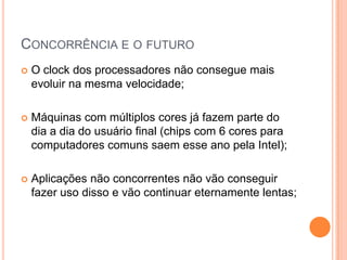 Concorrência e o futuroO clock dos processadores não consegue mais evoluir na mesma velocidade;Máquinas com múltiplos cores já fazem parte do dia a dia do usuário final (chips com 6 cores para computadores comuns saem esse ano pela Intel);Aplicações não concorrentes não vão conseguir fazer uso disso e vão continuar eternamente lentas;