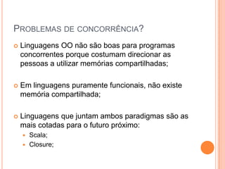 Problemas de concorrência?Linguagens OO não são boas para programas concorrentes porque costumam direcionar as pessoas a utilizar memórias compartilhadas;Em linguagens puramente funcionais, não existe memória compartilhada;Linguagens que juntam ambos paradigmas são as mais cotadas para o futuro próximo:Scala;Closure;