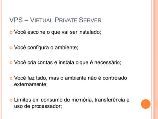 VPS – Virtual Private ServerVocê escolhe o que vai ser instalado;Você configura o ambiente;Você cria contas e instala o que é necessário;Você faz tudo, mas o ambiente não é controlado externamente;Limites em consumo de memória, transferência e uso de processador;