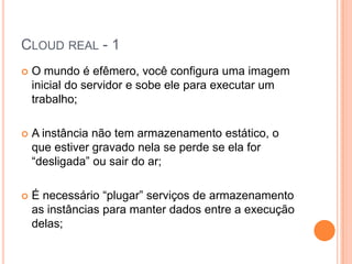 Cloud real - 1O mundo é efêmero, você configura uma imagem inicial do servidor e sobe ele para executar um trabalho;A instância não tem armazenamento estático, o que estiver gravado nela se perde se ela for “desligada” ou sair do ar;É necessário “plugar” serviços de armazenamento as instâncias para manter dados entre a execução delas;