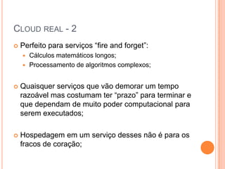 Cloud real - 2Perfeito para serviços “fireandforget”:Cálculos matemáticos longos;Processamento de algoritmos complexos;Quaisquer serviços que vão demorar um tempo razoável mas costumam ter “prazo” para terminar e que dependam de muito poder computacional para serem executados;Hospedagem em um serviço desses não é para os fracos de coração;