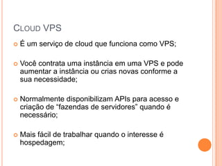 Cloud VPSÉ um serviço de cloud que funciona como VPS;Você contrata uma instância em uma VPS e pode aumentar a instância ou crias novas conforme a sua necessidade;Normalmente disponibilizam APIs para acesso e criação de “fazendas de servidores” quando é necessário;Mais fácil de trabalhar quando o interesse é hospedagem;