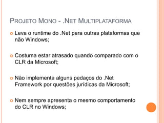 Projeto Mono - .Net MultiplataformaLeva o runtime do .Net para outras plataformas que não Windows;Costuma estar atrasado quando comparado com o CLR da Microsoft;Não implementa alguns pedaços do .Net Framework por questões jurídicas da Microsoft;Nem sempre apresenta o mesmo comportamento do CLR no Windows;