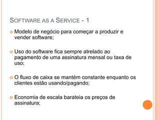 Software as a Service - 1Modelo de negócio para começar a produzir e vender software;Uso do software fica sempre atrelado ao pagamento de uma assinatura mensal ou taxa de uso;O fluxo de caixa se mantém constante enquanto os clientes estão usando/pagando;Economia de escala barateia os preços de assinatura;