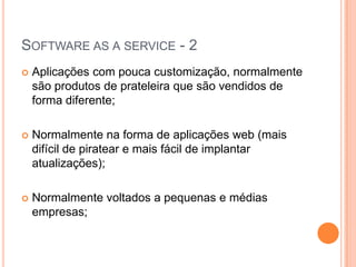 Software as a service - 2Aplicações com pouca customização, normalmente são produtos de prateleira que são vendidos de forma diferente;Normalmente na forma de aplicações web (mais difícil de piratear e mais fácil de implantar atualizações);Normalmente voltados a pequenas e médias empresas;