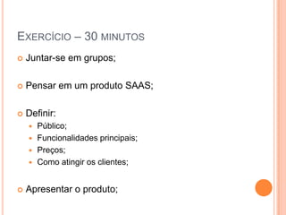 Exercício – 30 minutosJuntar-se em grupos;Pensar em um produto SAAS;Definir:Público;Funcionalidades principais;Preços;Como atingir os clientes;Apresentar o produto;