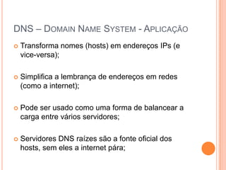 DNS – DomainName System - AplicaçãoTransforma nomes (hosts) em endereços IPs (e vice-versa);Simplifica a lembrança de endereços em redes (como a internet);Pode ser usado como uma forma de balancear a carga entre vários servidores;Servidores DNS raízes são a fonte oficial dos hosts, sem eles a internet pára;