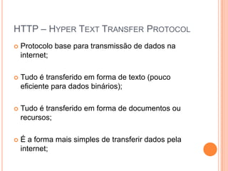 HTTP – HyperTextTransferProtocolProtocolo base para transmissão de dados na internet;Tudo é transferido em forma de texto (pouco eficiente para dados binários);Tudo é transferido em forma de documentos ou recursos;É a forma mais simples de transferir dados pela internet;