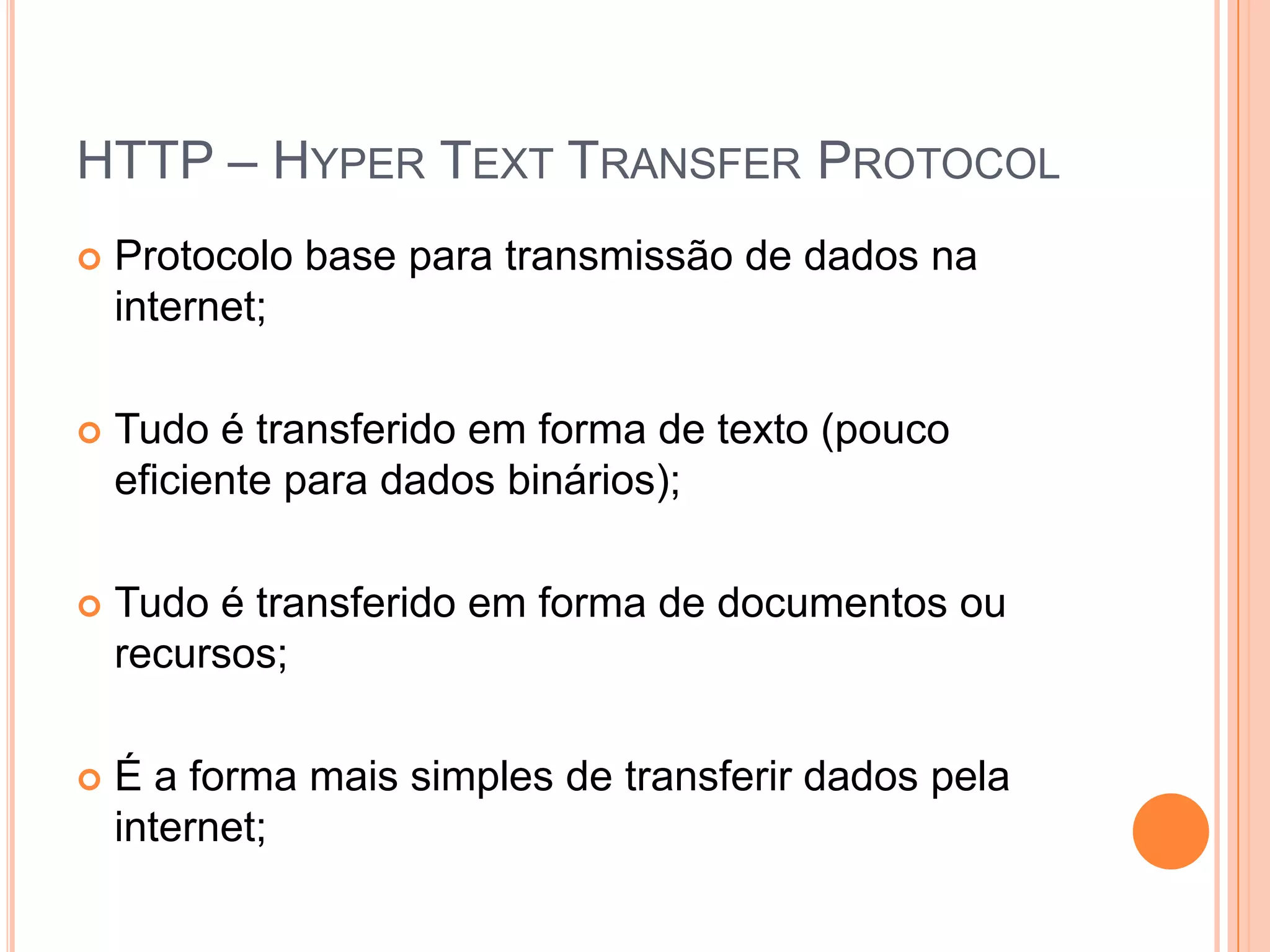 HTTP – HyperTextTransferProtocolProtocolo base para transmissão de dados na internet;Tudo é transferido em forma de texto (pouco eficiente para dados binários);Tudo é transferido em forma de documentos ou recursos;É a forma mais simples de transferir dados pela internet;