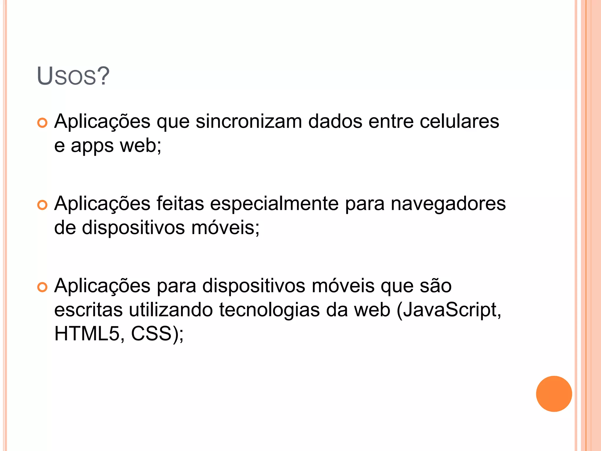 Usos?Aplicaçõesquesincronizam dados entre celulares e apps web;Aplicaçõesfeitasespecialmenteparanavegadores de dispositivosmóveis;Aplicaçõesparadispositivosmóveisquesãoescritasutilizandotecnologias da web (JavaScript, HTML5, CSS);